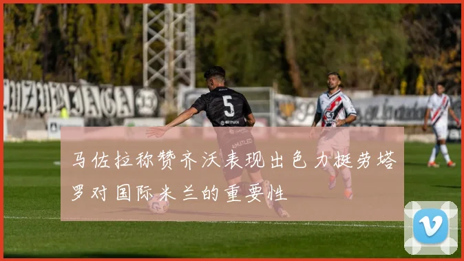 马佐拉称赞齐沃表现出色力挺劳塔罗对国际米兰的重要性