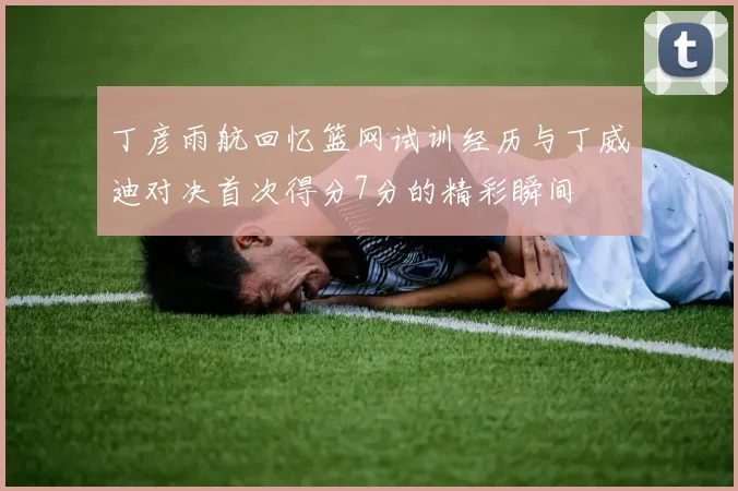 丁彦雨航回忆篮网试训经历与丁威迪对决首次得分7分的精彩瞬间