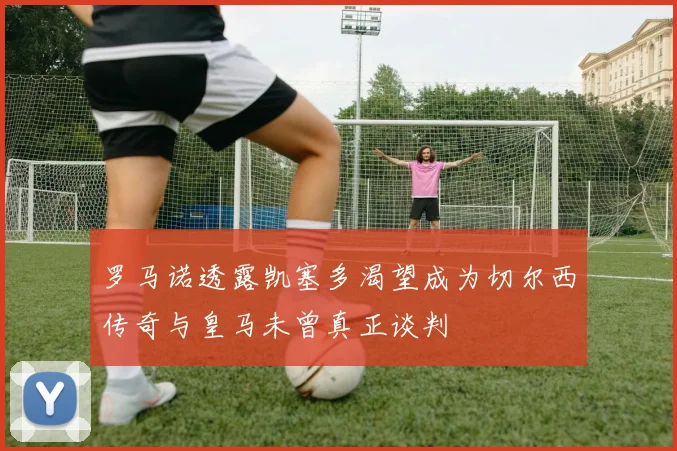 罗马诺透露凯塞多渴望成为切尔西传奇与皇马未曾真正谈判