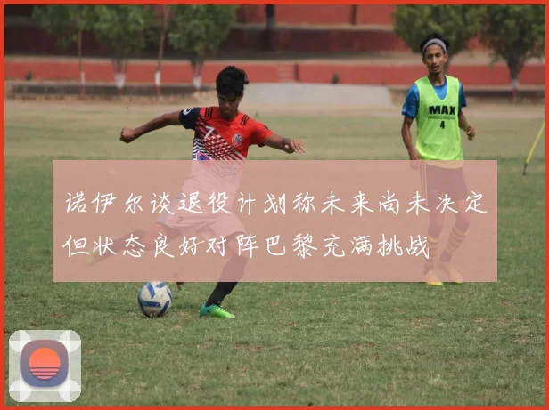 诺伊尔谈退役计划称未来尚未决定但状态良好对阵巴黎充满挑战