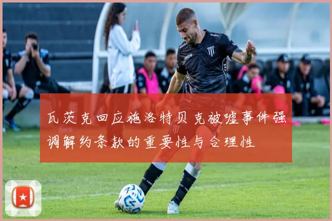瓦茨克回应施洛特贝克被嘘事件强调解约条款的重要性与合理性