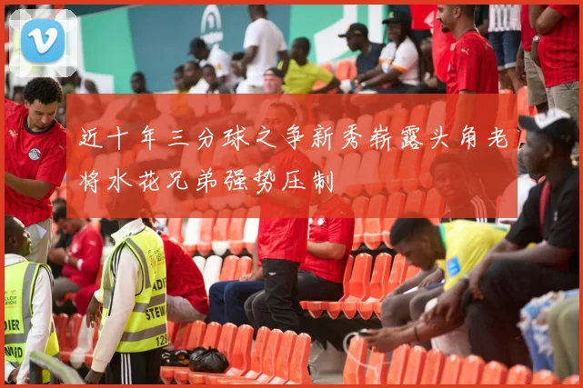 近十年三分球之争新秀崭露头角老将水花兄弟强势压制