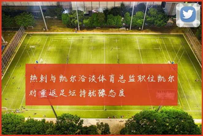 热刺与凯尔洽谈体育总监职位凯尔对重返足坛持犹豫态度
