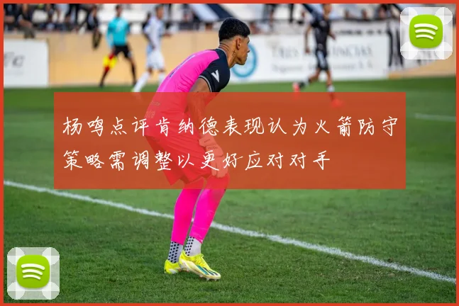 杨鸣点评肯纳德表现认为火箭防守策略需调整以更好应对对手