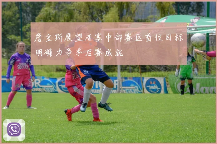 詹金斯展望活塞中部赛区首位目标明确力争季后赛成就