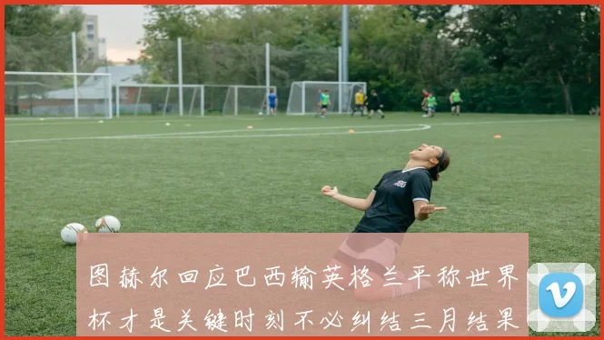 图赫尔回应巴西输英格兰平称世界杯才是关键时刻不必纠结三月结果