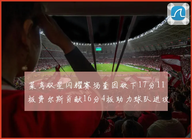 菜鸟双星闪耀赛场奎因砍下17分11板费尔斯贡献16分4板助力球队进攻